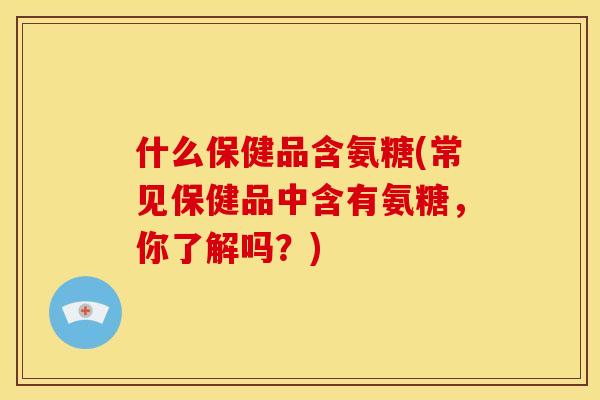 什么保健品含氨糖(常见保健品中含有氨糖，你了解吗？)
