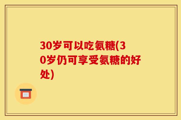 30岁可以吃氨糖(30岁仍可享受氨糖的好处)