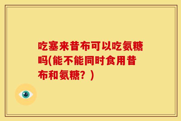 吃塞来昔布可以吃氨糖吗(能不能同时食用昔布和氨糖？)