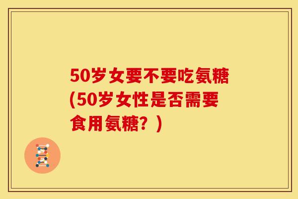 50岁女要不要吃氨糖(50岁女性是否需要食用氨糖？)