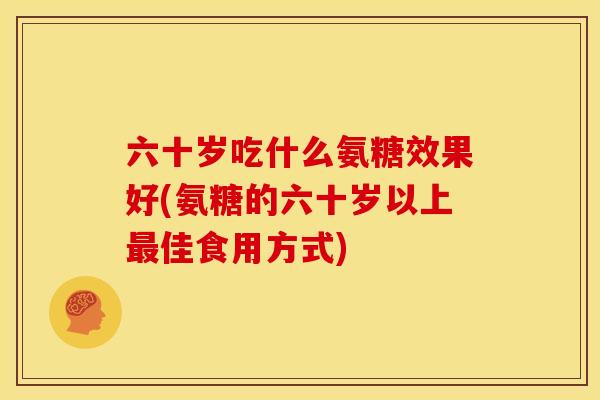 六十岁吃什么氨糖效果好(氨糖的六十岁以上最佳食用方式)