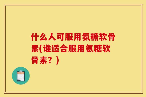 什么人可服用氨糖软骨素(谁适合服用氨糖软骨素？)