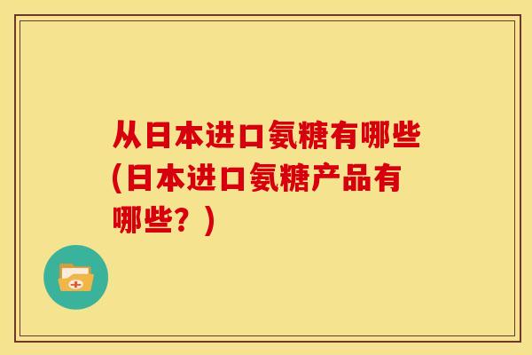 从日本进口氨糖有哪些(日本进口氨糖产品有哪些？)-第1张图片-关节骑士