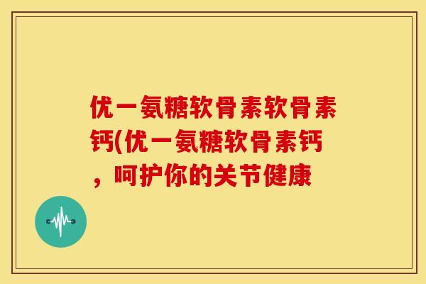 优一氨糖软骨素软骨素钙(优一氨糖软骨素钙，呵护你的关节健康-第1张图片-关节骑士
