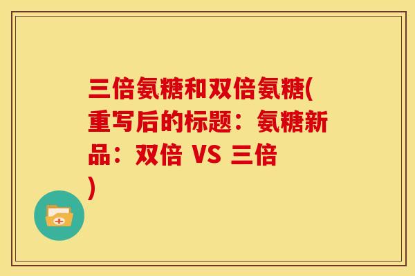 三倍氨糖和双倍氨糖(重写后的标题：氨糖新品：双倍 VS 三倍)