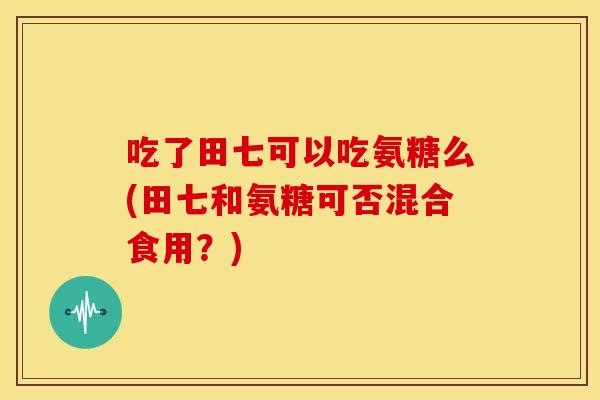 吃了田七可以吃氨糖么(田七和氨糖可否混合食用？)