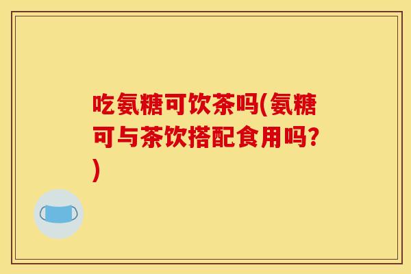 吃氨糖可饮茶吗(氨糖可与茶饮搭配食用吗？)