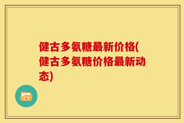 健古多氨糖最新价格(健古多氨糖价格最新动态)