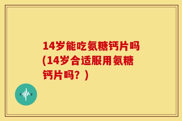 14岁能吃氨糖钙片吗(14岁合适服用氨糖钙片吗？)