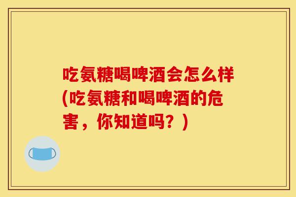 吃氨糖喝啤酒会怎么样(吃氨糖和喝啤酒的危害，你知道吗？)