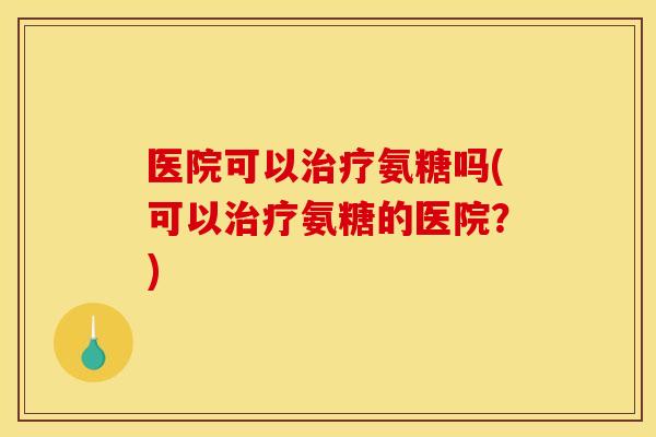 医院可以治疗氨糖吗(可以治疗氨糖的医院？)