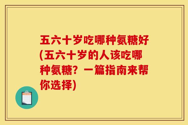 五六十岁吃哪种氨糖好(五六十岁的人该吃哪种氨糖？一篇指南来帮你选择)