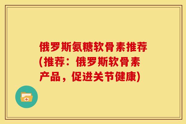 俄罗斯氨糖软骨素推荐(推荐：俄罗斯软骨素产品，促进关节健康)