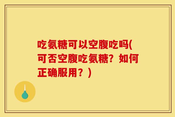 吃氨糖可以空腹吃吗(可否空腹吃氨糖？如何正确服用？)