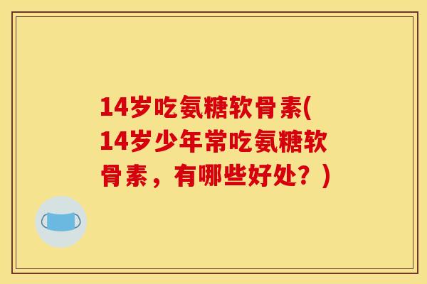 14岁吃氨糖软骨素(14岁少年常吃氨糖软骨素，有哪些好处？)