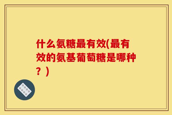 什么氨糖最有效(最有效的氨基葡萄糖是哪种？)