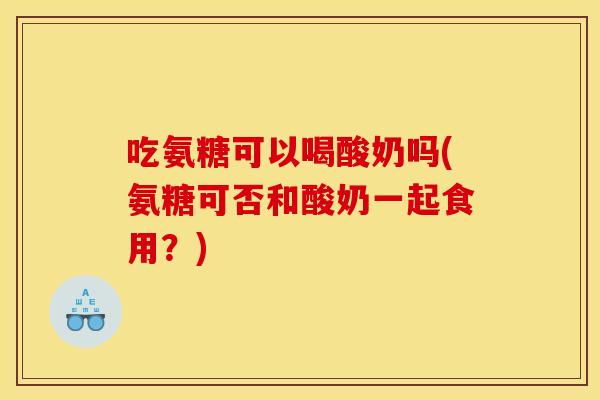 吃氨糖可以喝酸奶吗(氨糖可否和酸奶一起食用？)