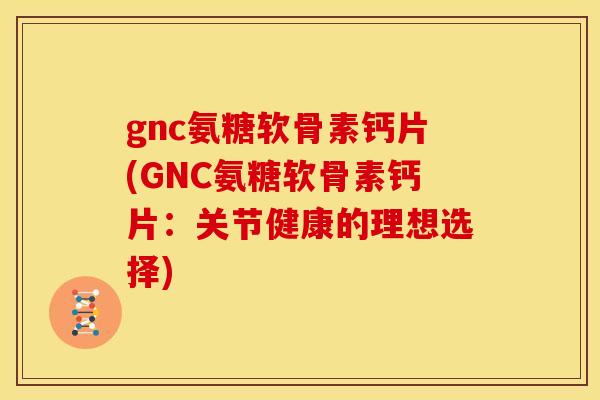 gnc氨糖软骨素钙片(GNC氨糖软骨素钙片：关节健康的理想选择)