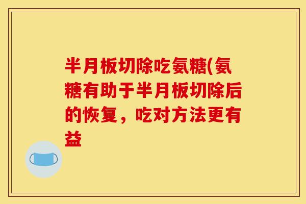 半月板切除吃氨糖(氨糖有助于半月板切除后的恢复，吃对方法更有益