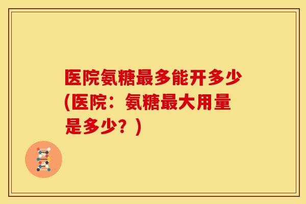 医院氨糖最多能开多少(医院：氨糖最大用量是多少？)