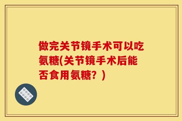 做完关节镜手术可以吃氨糖(关节镜手术后能否食用氨糖？)