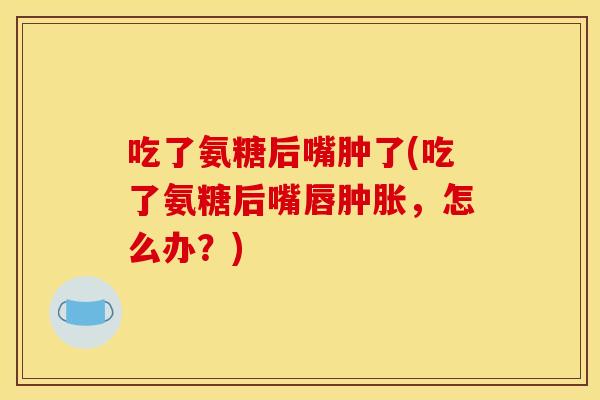 吃了氨糖后嘴肿了(吃了氨糖后嘴唇肿胀，怎么办？)
