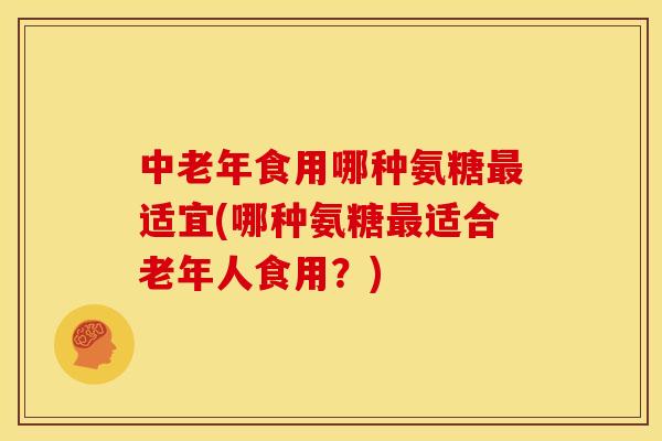 中老年食用哪种氨糖最适宜(哪种氨糖最适合老年人食用？)