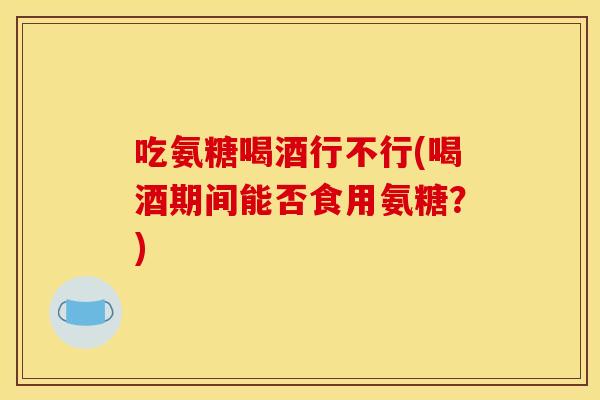 吃氨糖喝酒行不行(喝酒期间能否食用氨糖？)