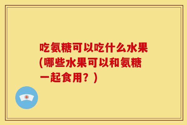 吃氨糖可以吃什么水果(哪些水果可以和氨糖一起食用？)-第1张图片-关节骑士