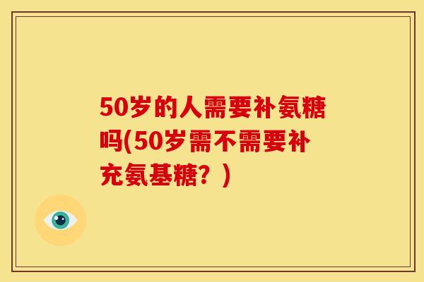50岁的人需要补氨糖吗(50岁需不需要补充氨基糖？)