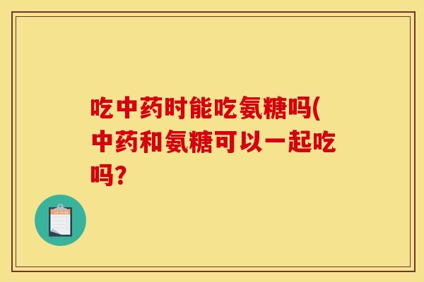 吃中药时能吃氨糖吗(中药和氨糖可以一起吃吗？