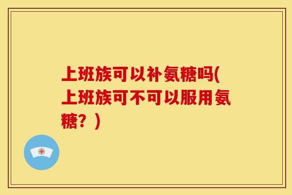 上班族可以补氨糖吗(上班族可不可以服用氨糖？)
