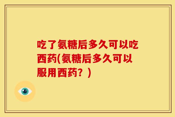 吃了氨糖后多久可以吃西药(氨糖后多久可以服用西药？)