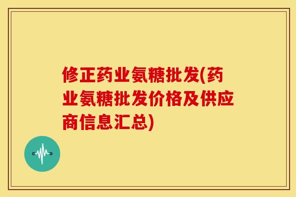 修正药业氨糖批发(药业氨糖批发价格及供应商信息汇总)