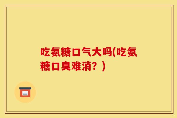 吃氨糖口气大吗(吃氨糖口臭难消？)