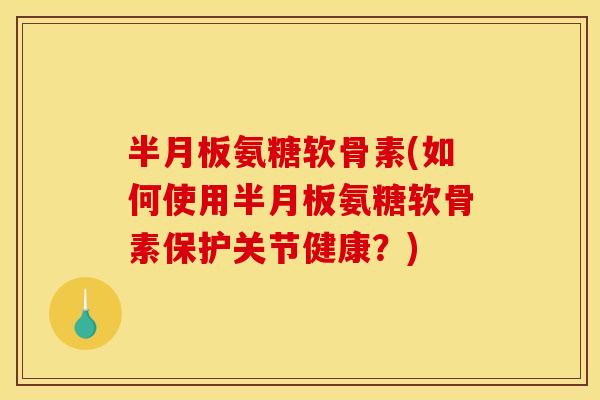 半月板氨糖软骨素(如何使用半月板氨糖软骨素保护关节健康？)