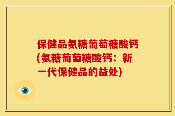 保健品氨糖葡萄糖酸钙(氨糖葡萄糖酸钙：新一代保健品的益处)