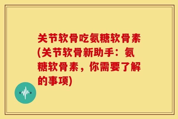 关节软骨吃氨糖软骨素(关节软骨新助手：氨糖软骨素，你需要了解的事项)