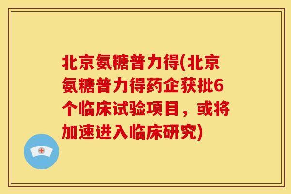 北京氨糖普力得(北京氨糖普力得药企获批6个临床试验项目，或将加速进入临床研究)