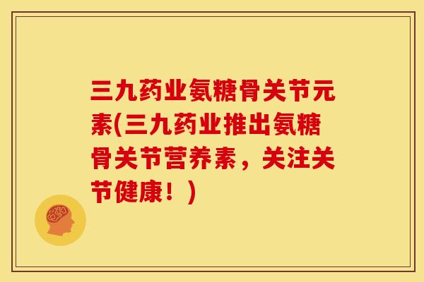 三九药业氨糖骨关节元素(三九药业推出氨糖骨关节营养素，关注关节健康！)