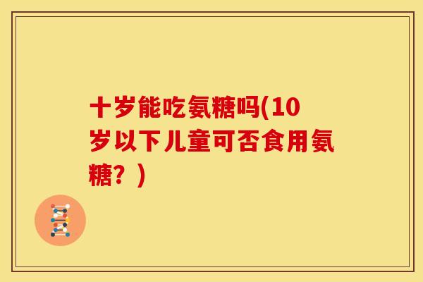 十岁能吃氨糖吗(10岁以下儿童可否食用氨糖？)