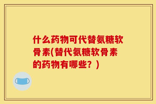 什么药物可代替氨糖软骨素(替代氨糖软骨素的药物有哪些？)