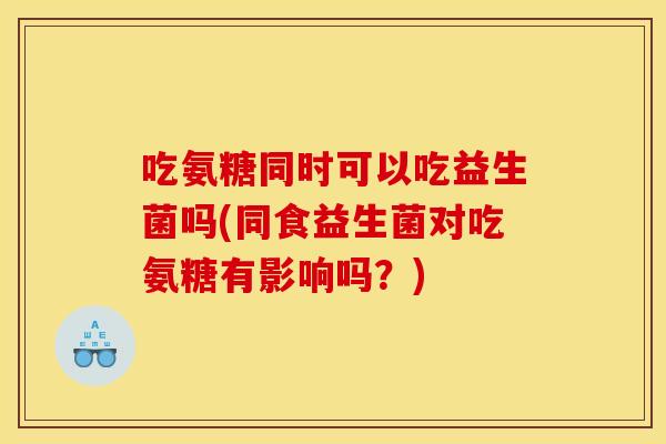 吃氨糖同时可以吃益生菌吗(同食益生菌对吃氨糖有影响吗？)