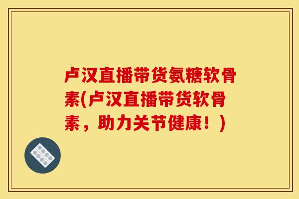 卢汉直播带货氨糖软骨素(卢汉直播带货软骨素，助力关节健康！)