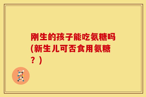 刚生的孩子能吃氨糖吗(新生儿可否食用氨糖？)-第1张图片-关节骑士