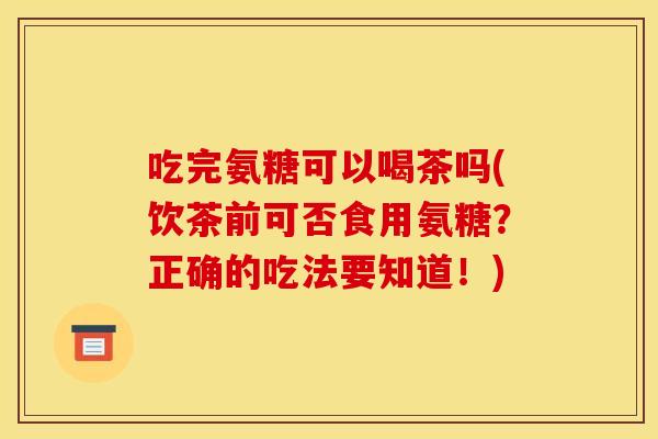 吃完氨糖可以喝茶吗(饮茶前可否食用氨糖？正确的吃法要知道！)