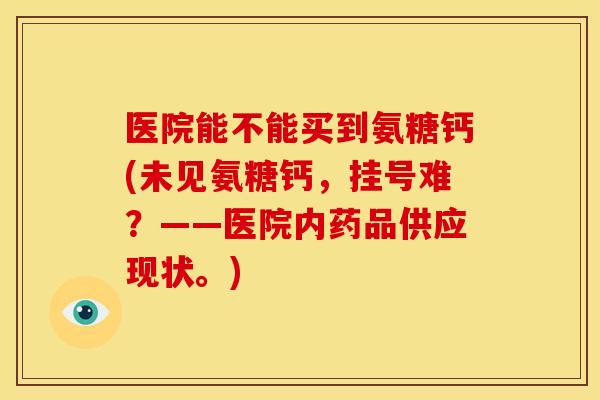 医院能不能买到氨糖钙(未见氨糖钙，挂号难？——医院内药品供应现状。)