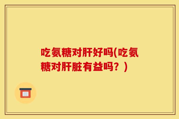 吃氨糖对肝好吗(吃氨糖对肝脏有益吗？)