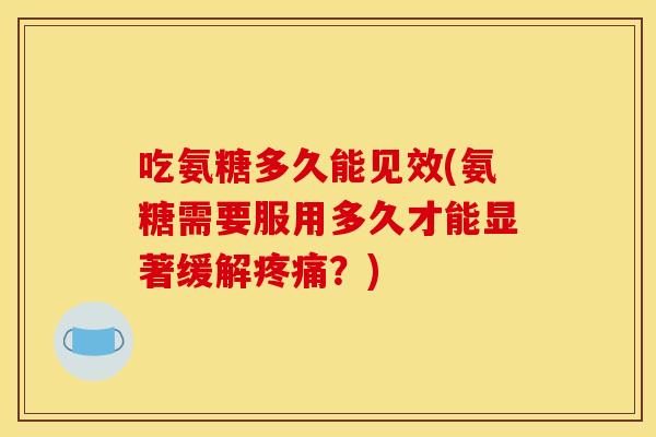 吃氨糖多久能见效(氨糖需要服用多久才能显著缓解疼痛？)