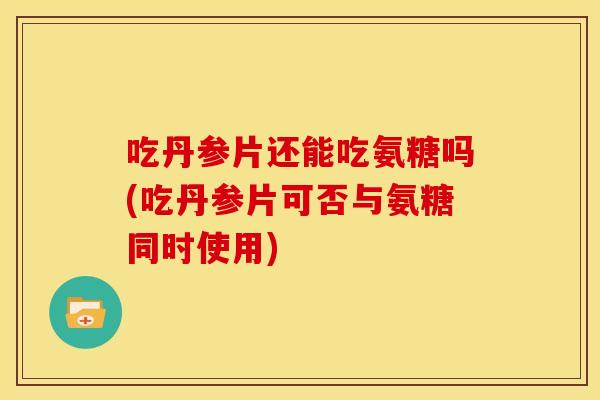 吃丹参片还能吃氨糖吗(吃丹参片可否与氨糖同时使用)